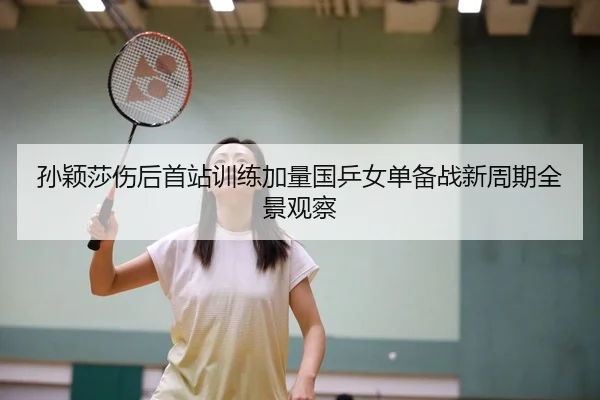 孙颖莎伤后首站训练加量国乒女单备战新周期全景观察