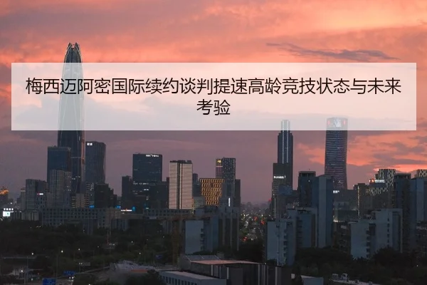 梅西迈阿密国际续约谈判提速高龄竞技状态与未来考验