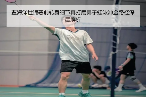 覃海洋世锦赛前转身细节再打磨男子蛙泳冲金路径深度解析