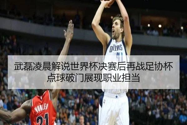 武磊凌晨解说世界杯决赛后再战足协杯 点球破门展现职业担当