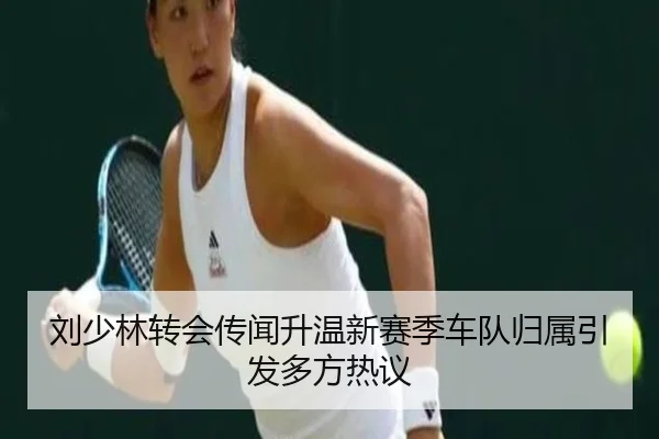 刘少林转会传闻升温新赛季车队归属引发多方热议